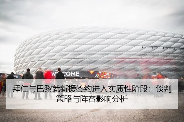 拜仁与巴黎就新援签约进入实质性阶段：谈判策略与阵容影响分析