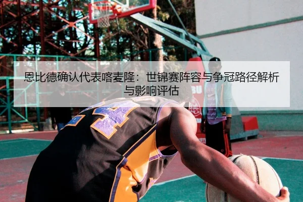 恩比德确认代表喀麦隆：世锦赛阵容与争冠路径解析与影响评估